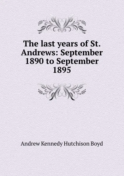 Обложка книги The last years of St. Andrews: September 1890 to September 1895, Andrew Kennedy H. Boyd