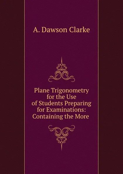 Обложка книги Plane Trigonometry for the Use of Students Preparing for Examinations: Containing the More ., A. Dawson Clarke