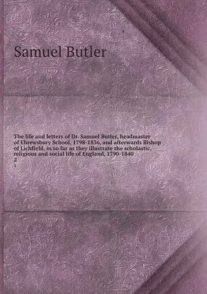 Обложка книги The life and letters of Dr. Samuel Butler, headmaster of Ehrewsbury School, 1798-1836, and afterwards Bishop of Lichfield, in so far as they illustrate the scholastic, religious and social life of England, 1790-1840. 2, Butler Samuel