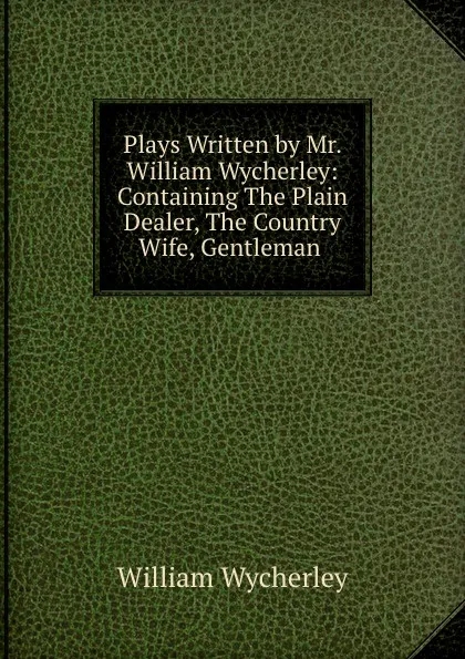 Обложка книги Plays Written by Mr. William Wycherley: Containing The Plain Dealer, The Country Wife, Gentleman ., William Wycherley