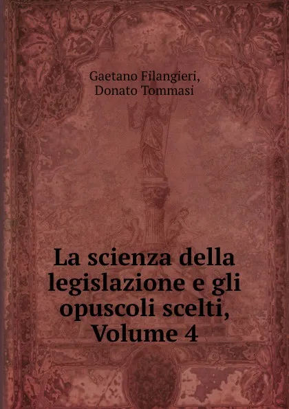 Обложка книги La scienza della legislazione e gli opuscoli scelti, Volume 4, Gaetano Filangieri