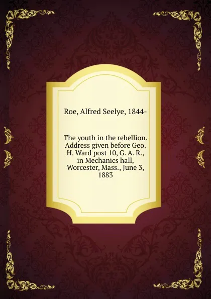 Обложка книги The youth in the rebellion. Address given before Geo. H. Ward post 10, G. A. R., in Mechanics hall, Worcester, Mass., June 3, 1883, Alfred Seelye Roe