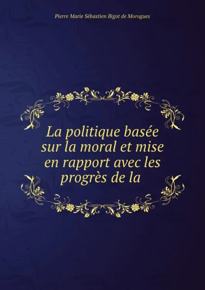 Обложка книги La politique basee sur la moral et mise en rapport avec les progres de la ., Pierre Marie Sébastien Bigot de Morogues