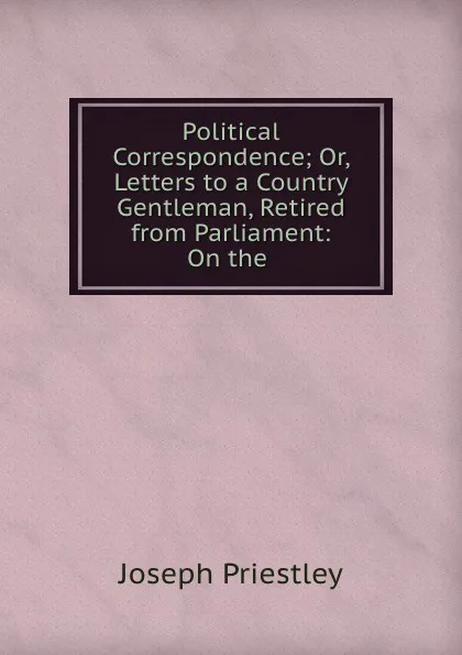 Обложка книги Political Correspondence; Or, Letters to a Country Gentleman, Retired from Parliament: On the ., Joseph Priestley