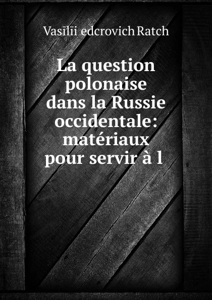 Обложка книги La question polonaise dans la Russie occidentale: materiaux pour servir a l ., Vasilii Ḟedcrovich Ratch