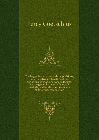 Обложка книги The larger forms of musical compositions; an exhaustive explanation of the variations, rondos, and sonata designs, for the general student of musical analysis, and for the special student of structural composition, Goetschius Percy