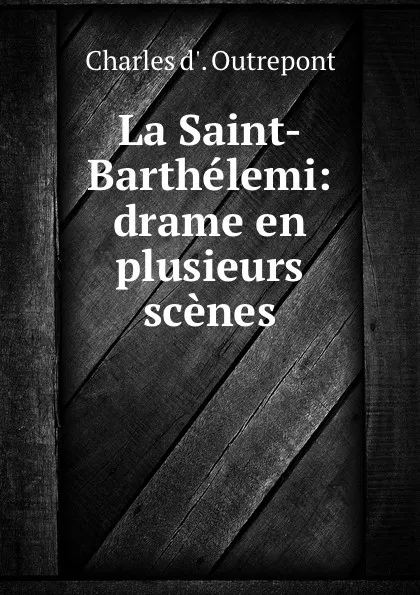 Обложка книги La Saint-Barthelemi: drame en plusieurs scenes, Charles d'Outrepont