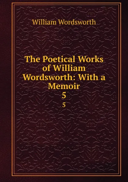 Обложка книги The Poetical Works of William Wordsworth: With a Memoir. 5, Wordsworth William