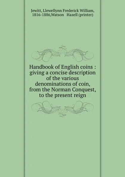 Обложка книги Handbook of English coins : giving a concise description of the various denominations of coin, from the Norman Conquest, to the present reign, Llewellynn Frederick William Jewitt