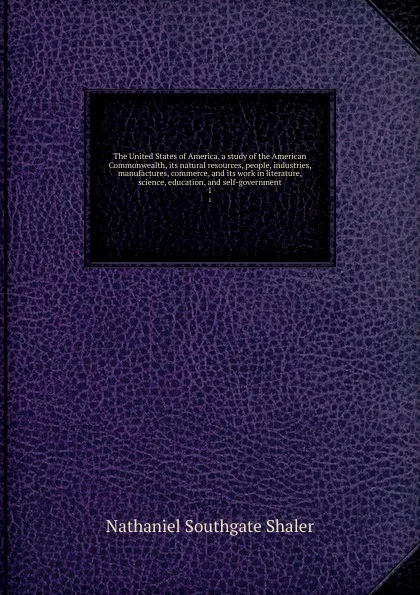 Обложка книги The United States of America, a study of the American Commonwealth, its natural resources, people, industries, manufactures, commerce, and its work in literature, science, education, and self-government. 1, Nathaniel Southgate Shaler