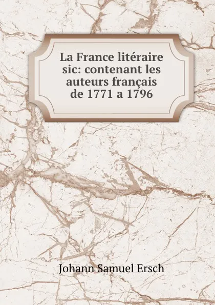 Обложка книги La France literaire sic: contenant les auteurs francais de 1771 a 1796, Johann Samuel Ersch