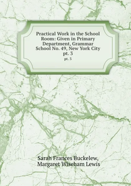 Обложка книги Practical Work in the School Room: Given in Primary Department, Grammar School No. 49, New York City. pt. 3, Sarah Frances Buckelew