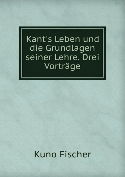 Обложка книги Kant.s Leben und die Grundlagen seiner Lehre. Drei Vortrage, Куно Фишер