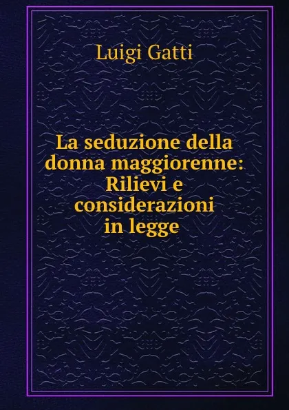 Обложка книги La seduzione della donna maggiorenne: Rilievi e considerazioni in legge ., Luigi Gatti