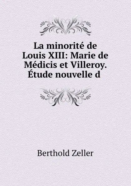 Обложка книги La minorite de Louis XIII: Marie de Medicis et Villeroy. Etude nouvelle d ., Berthold Zeller