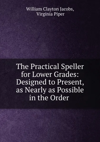 Обложка книги The Practical Speller for Lower Grades: Designed to Present, as Nearly as Possible in the Order ., William Clayton Jacobs