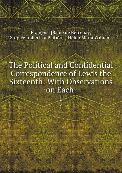 Обложка книги The Political and Confidential Correspondence of Lewis the Sixteenth: With Observations on Each . 1, François Babié de Bercenay