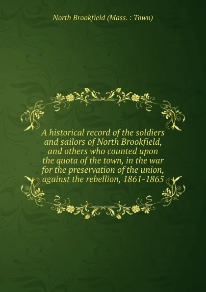 Обложка книги A historical record of the soldiers and sailors of North Brookfield, and others who counted upon the quota of the town, in the war for the preservation of the union, against the rebellion, 1861-1865, North Brookfield Mass. Town