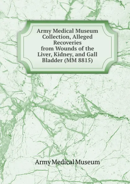 Обложка книги Army Medical Museum Collection, Alleged Recoveries from Wounds of the Liver, Kidney, and Gall Bladder (MM 8815), Army Medical Museum