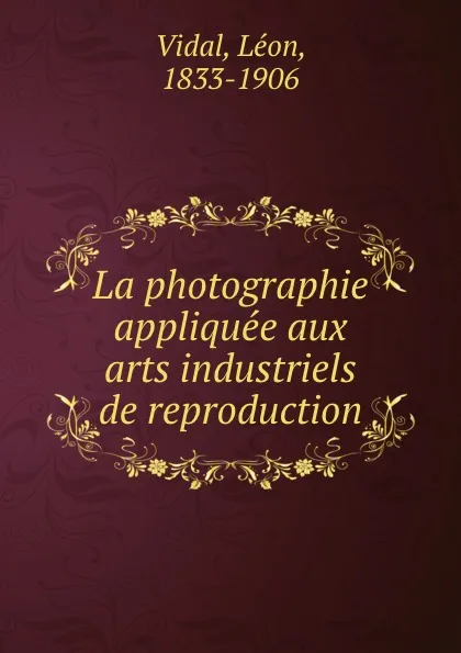 Обложка книги La photographie appliquee aux arts industriels de reproduction, Léon Vidal