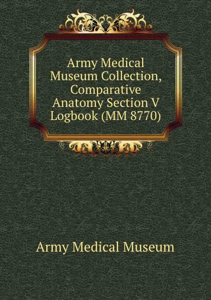 Обложка книги Army Medical Museum Collection, Comparative Anatomy Section V Logbook (MM 8770), Army Medical Museum