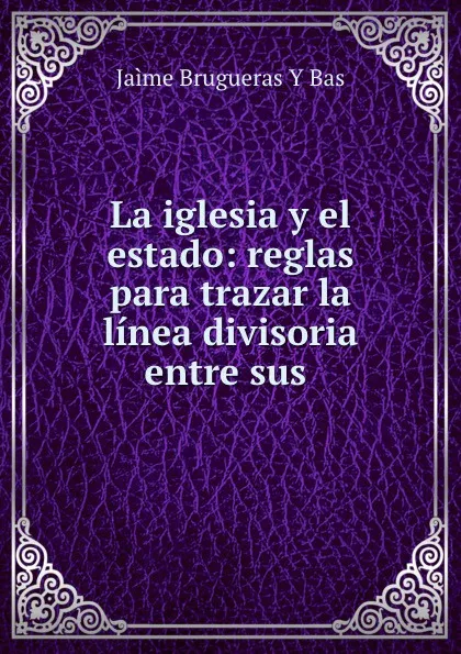 Обложка книги La iglesia y el estado: reglas para trazar la linea divisoria entre sus ., Jaìme Brugueras Y Bas