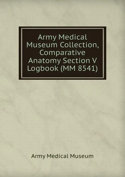 Обложка книги Army Medical Museum Collection, Comparative Anatomy Section V Logbook (MM 8541), Army Medical Museum