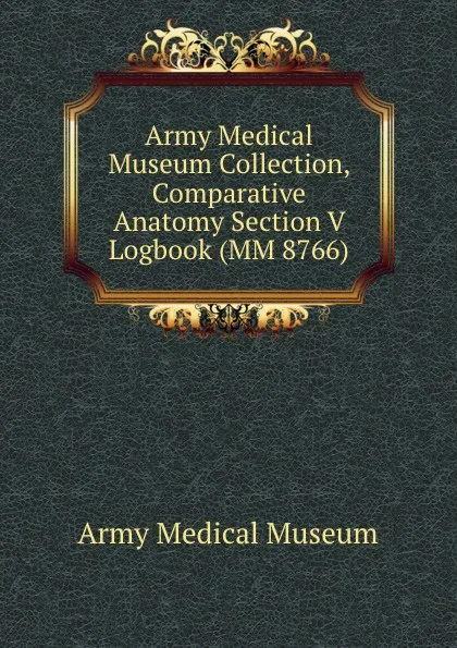 Обложка книги Army Medical Museum Collection, Comparative Anatomy Section V Logbook (MM 8766), Army Medical Museum