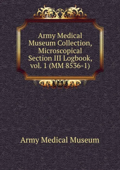 Обложка книги Army Medical Museum Collection, Microscopical Section III Logbook, vol. 1 (MM 8536-1), Army Medical Museum