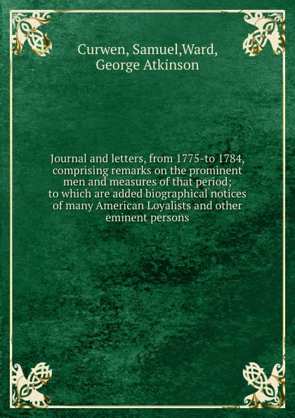 Обложка книги Journal and letters, from 1775-to 1784, comprising remarks on the prominent men and measures of that period; to which are added biographical notices of many American Loyalists and other eminent persons, Samuel Curwen