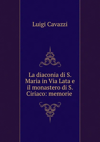 Обложка книги La diaconia di S. Maria in Via Lata e il monastero di S. Ciriaco: memorie ., Luigi Cavazzi