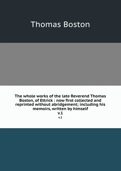 Обложка книги The whole works of the late Reverend Thomas Boston, of Ettrick : now first collected and reprinted without abridgement; including his memoirs, written by himself. v.1, Thomas Boston