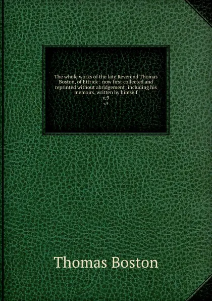 Обложка книги The whole works of the late Reverend Thomas Boston, of Ettrick : now first collected and reprinted without abridgement; including his memoirs, written by himself. v.9, Thomas Boston