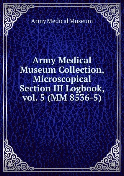 Обложка книги Army Medical Museum Collection, Microscopical Section III Logbook, vol. 5 (MM 8536-5), Army Medical Museum