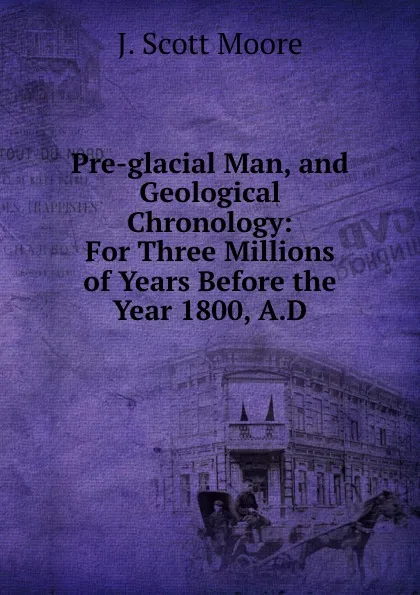 Обложка книги Pre-glacial Man, and Geological Chronology: For Three Millions of Years Before the Year 1800, A.D., J. Scott Moore