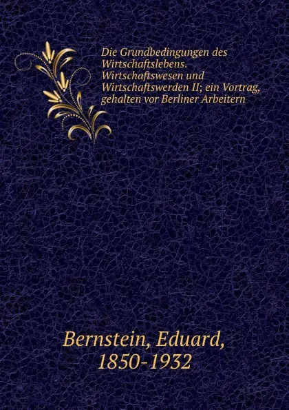 Обложка книги Die Grundbedingungen des Wirtschaftslebens. Wirtschaftswesen und Wirtschaftswerden II; ein Vortrag, gehalten vor Berliner Arbeitern, Eduard Bernstein