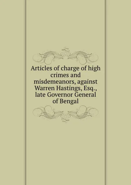 Обложка книги Articles of charge of high crimes and misdemeanors, against Warren Hastings, Esq., late Governor General of Bengal, Warren Hastings