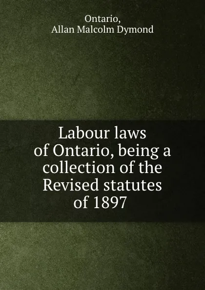 Обложка книги Labour laws of Ontario, being a collection of the Revised statutes of 1897 ., Allan Malcolm Dymond Ontario