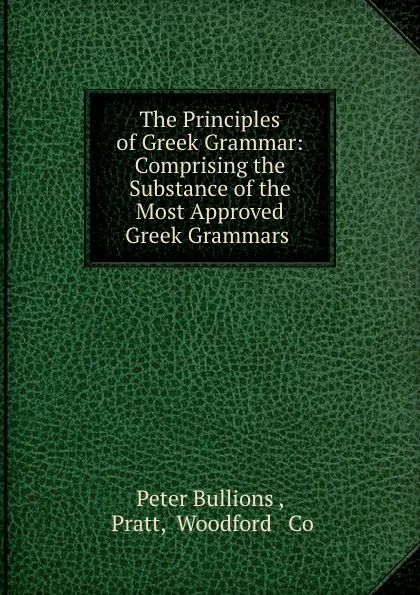 Обложка книги The Principles of Greek Grammar: Comprising the Substance of the Most Approved Greek Grammars ., Peter Bullions