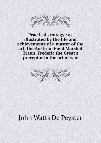 Обложка книги Practical strategy : as illustrated by the life and achievements of a master of the art, the Austrian Field Marshal Traun. Frederic the Great.s preceptor in the art of war, De Peyster