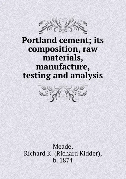 Обложка книги Portland cement; its composition, raw materials, manufacture, testing and analysis, Richard Kidder Meade