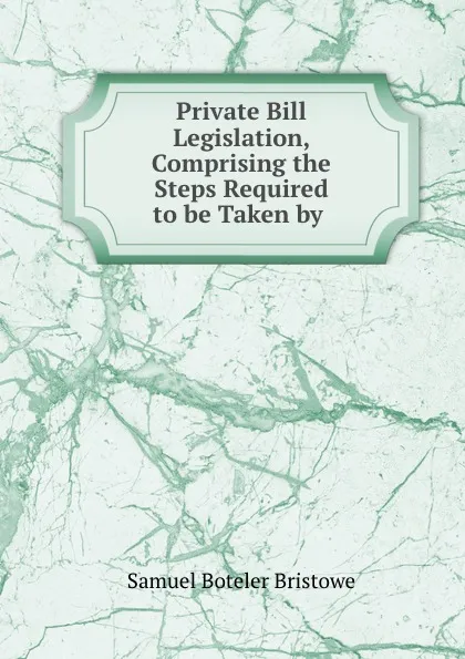 Обложка книги Private Bill Legislation, Comprising the Steps Required to be Taken by ., Samuel Boteler Bristowe