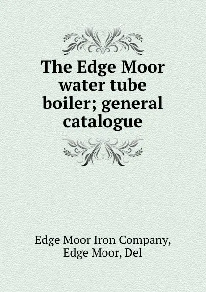 Обложка книги The Edge Moor water tube boiler; general catalogue, Edge Moor Iron