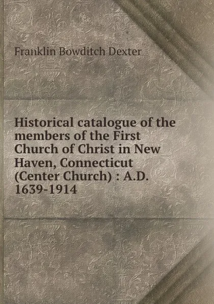 Обложка книги Historical catalogue of the members of the First Church of Christ in New Haven, Connecticut (Center Church) : A.D. 1639-1914, Franklin Bowditch Dexter