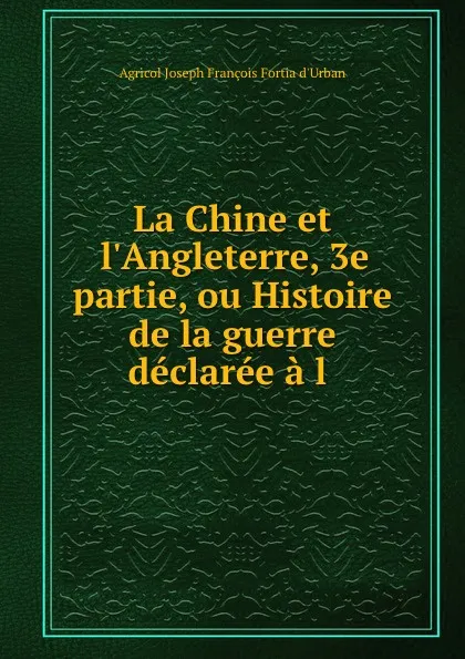 Обложка книги La Chine et l.Angleterre, 3e partie, ou Histoire de la guerre declaree a l ., Agricol Joseph François Fortia d'Urban