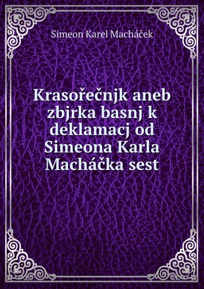 Обложка книги Krasorecnjk aneb zbjrka basnj k deklamacj od Simeona Karla Machacka sest, Simeon Karel Macháček