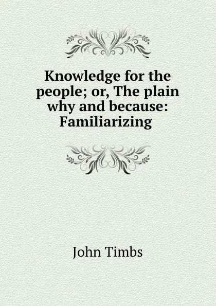 Обложка книги Knowledge for the people; or, The plain why and because: Familiarizing ., John Timbs