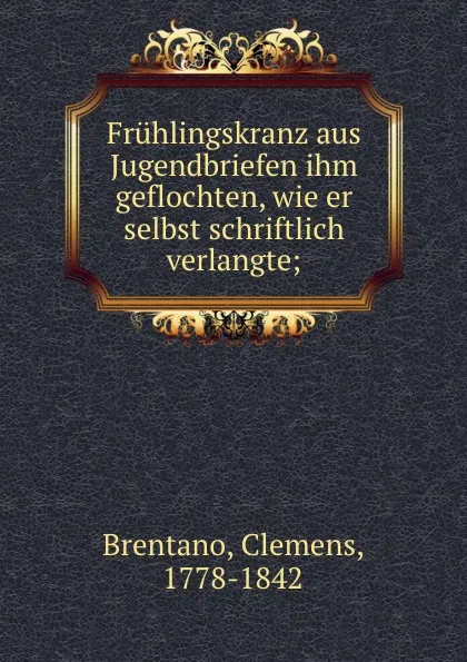 Обложка книги Fruhlingskranz aus Jugendbriefen ihm geflochten, wie er selbst schriftlich verlangte;, Clemens Brentano