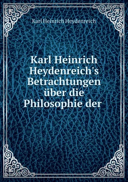 Обложка книги Karl Heinrich Heydenreich.s Betrachtungen uber die Philosophie der ., Karl Heinrich Heydenreich