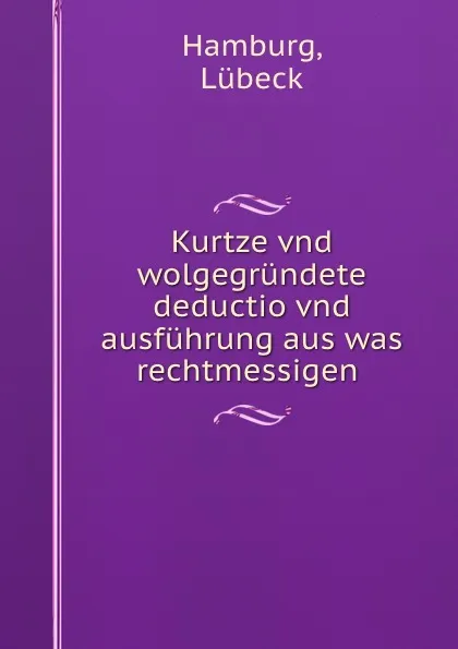 Обложка книги Kurtze vnd wolgegrundete deductio vnd ausfuhrung aus was rechtmessigen ., Lübeck Hamburg